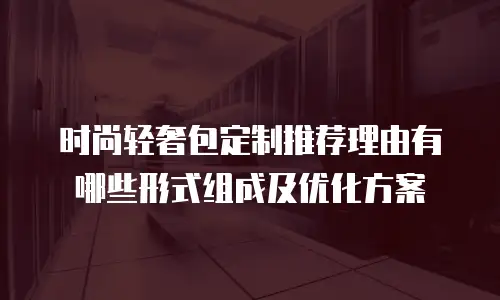 时尚轻奢包定制推荐理由有哪些形式组成及优化方案