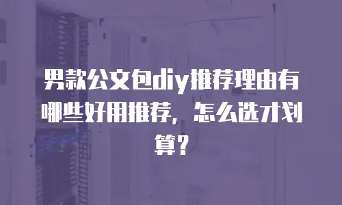 男款公文包diy推荐理由有哪些好用推荐，怎么选才划算？