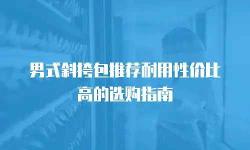 男式斜挎包推荐耐用性价比高的选购指南