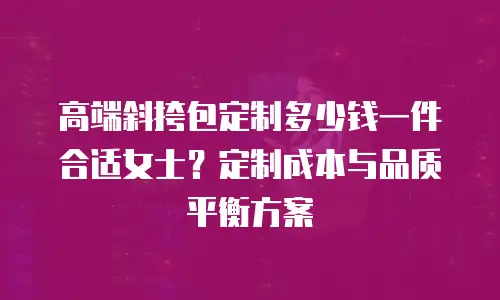高端斜挎包定制多少钱一件合适女士？定制成本与品质平衡方案
