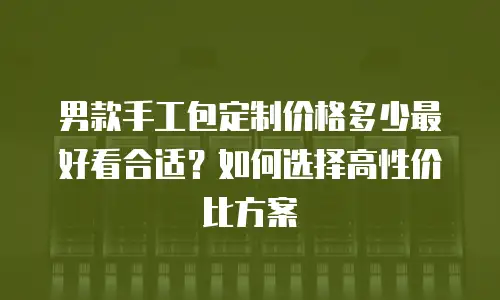 男款手工包定制价格多少最好看合适？如何选择高性价比方案