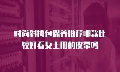 时尚斜挎包保养推荐哪款比较好看女士用的皮带吗