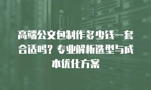 高端公文包制作多少钱一套合适吗？专业解析选型与成本优化方案