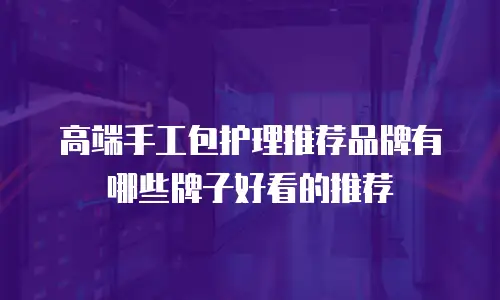 高端手工包护理推荐品牌有哪些牌子好看的推荐