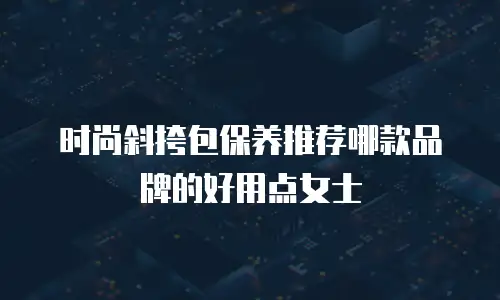 时尚斜挎包保养推荐哪款品牌的好用点女士
