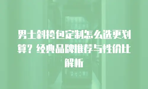 男士斜挎包定制怎么选更划算？经典品牌推荐与性价比解析