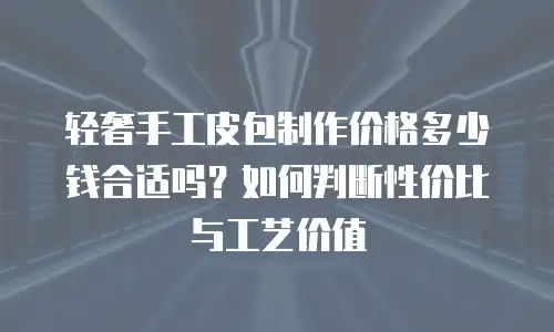 轻奢手工皮包制作价格多少钱合适吗？如何判断性价比与工艺价值