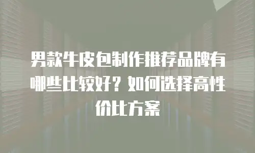 男款牛皮包制作推荐品牌有哪些比较好？如何选择高性价比方案