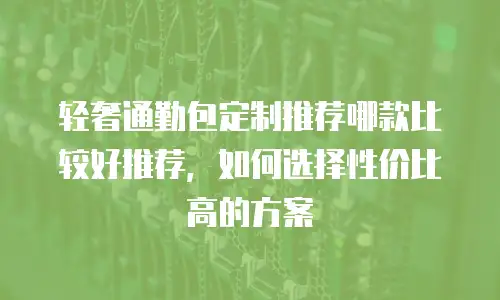 轻奢通勤包定制推荐哪款比较好推荐，如何选择性价比高的方案