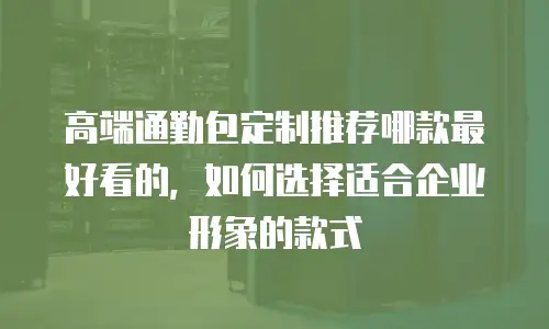 高端通勤包定制推荐哪款最好看的，如何选择适合企业形象的款式