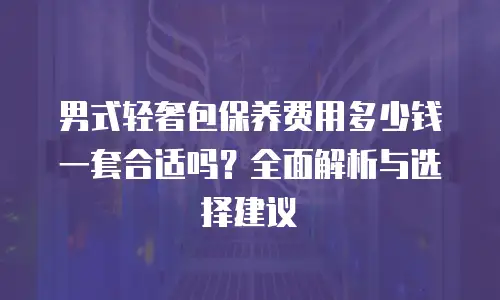 男式轻奢包保养费用多少钱一套合适吗？全面解析与选择建议