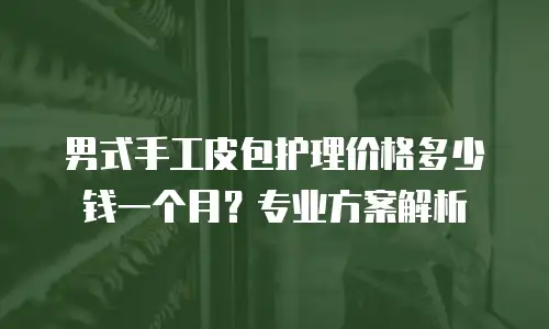男式手工皮包护理价格多少钱一个月？专业方案解析
