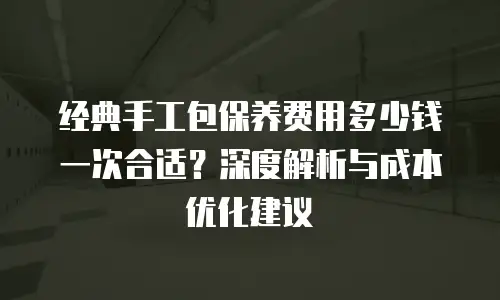 经典手工包保养费用多少钱一次合适？深度解析与成本优化建议