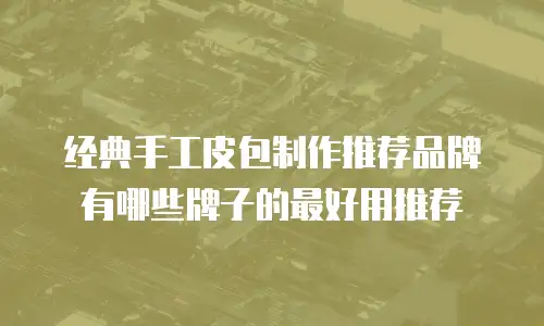 经典手工皮包制作推荐品牌有哪些牌子的最好用推荐