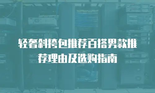 轻奢斜挎包推荐百搭男款推荐理由及选购指南