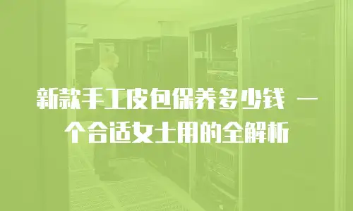 新款手工皮包保养多少钱 一个合适女士用的全解析