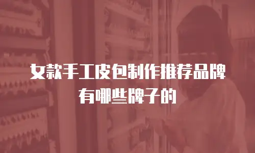 女款手工皮包制作推荐品牌有哪些牌子的