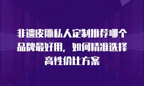 非遗皮雕私人定制推荐哪个品牌最好用，如何精准选择高性价比方案