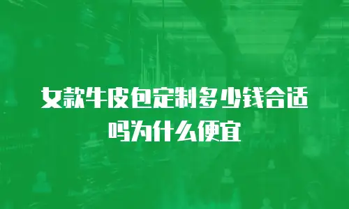 女款牛皮包定制多少钱合适吗为什么便宜