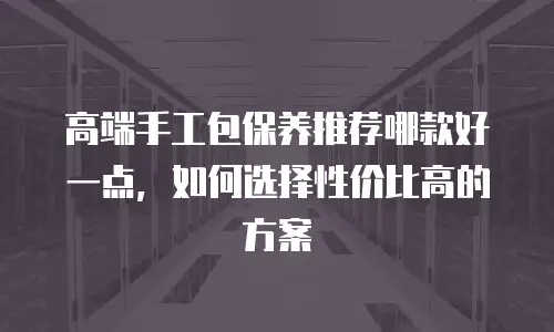 高端手工包保养推荐哪款好一点，如何选择性价比高的方案
