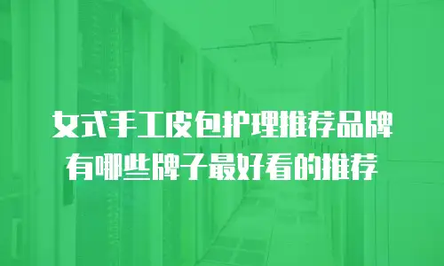 女式手工皮包护理推荐品牌有哪些牌子最好看的推荐