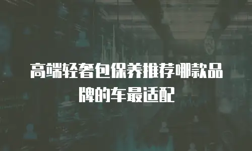 高端轻奢包保养推荐哪款品牌的车最适配