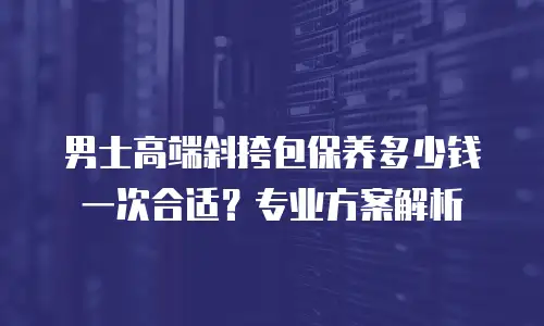 男士高端斜挎包保养多少钱一次合适？专业方案解析