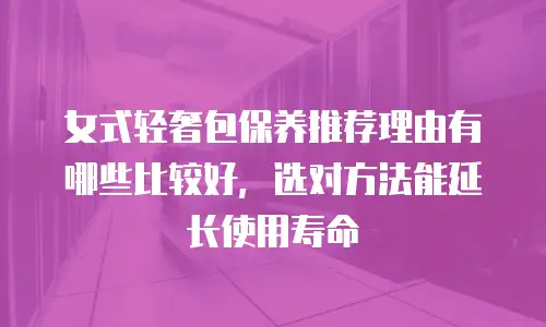 女式轻奢包保养推荐理由有哪些比较好，选对方法能延长使用寿命