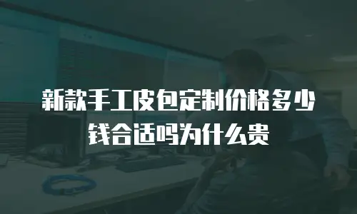 新款手工皮包定制价格多少钱合适吗为什么贵