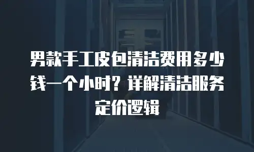 男款手工皮包清洁费用多少钱一个小时？详解清洁服务定价逻辑