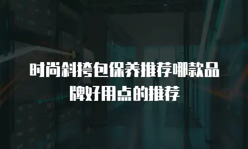 时尚斜挎包保养推荐哪款品牌好用点的推荐