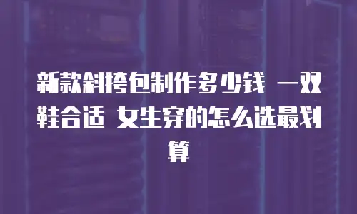 新款斜挎包制作多少钱 一双鞋合适 女生穿的怎么选最划算