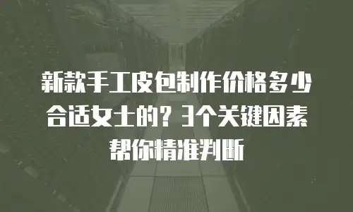 新款手工皮包制作价格多少合适女士的？3个关键因素帮你精准判断