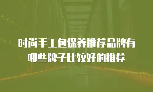 时尚手工包保养推荐品牌有哪些牌子比较好的推荐