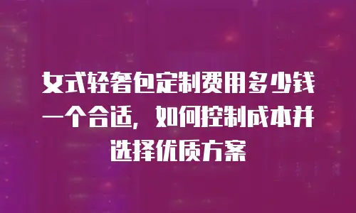 女式轻奢包定制费用多少钱一个合适，如何控制成本并选择优质方案
