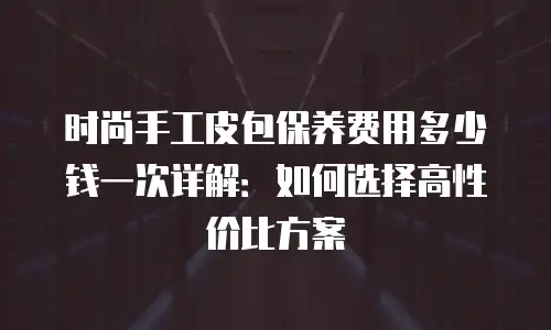 时尚手工皮包保养费用多少钱一次详解：如何选择高性价比方案