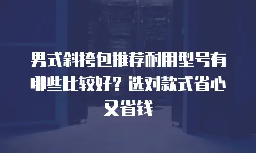 男式斜挎包推荐耐用型号有哪些比较好？选对款式省心又省钱