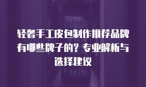 轻奢手工皮包制作推荐品牌有哪些牌子的？专业解析与选择建议