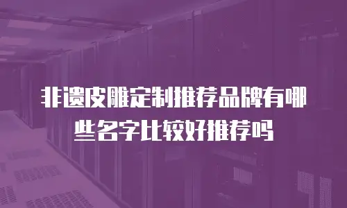 非遗皮雕定制推荐品牌有哪些名字比较好推荐吗