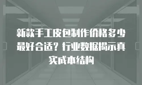 新款手工皮包制作价格多少最好合适？行业数据揭示真实成本结构