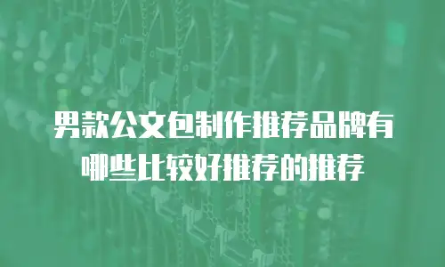 男款公文包制作推荐品牌有哪些比较好推荐的推荐