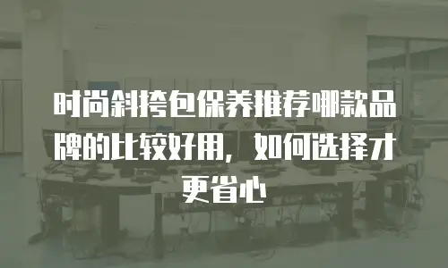 时尚斜挎包保养推荐哪款品牌的比较好用，如何选择才更省心