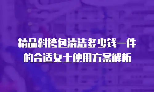 精品斜挎包清洁多少钱一件的合适女士使用方案解析