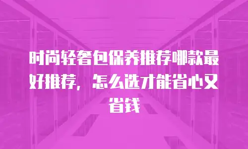 时尚轻奢包保养推荐哪款最好推荐，怎么选才能省心又省钱