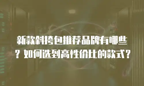 新款斜挎包推荐品牌有哪些？如何选到高性价比的款式？