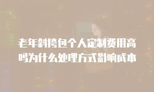老年斜挎包个人定制费用高吗为什么处理方式影响成本