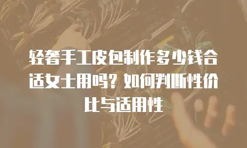 轻奢手工皮包制作多少钱合适女士用吗？如何判断性价比与适用性