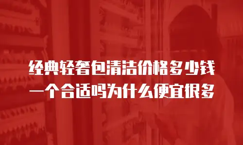 经典轻奢包清洁价格多少钱一个合适吗为什么便宜很多
