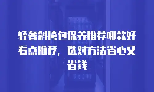 轻奢斜挎包保养推荐哪款好看点推荐，选对方法省心又省钱