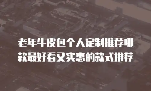 老年牛皮包个人定制推荐哪款最好看又实惠的款式推荐